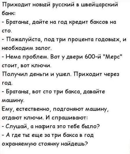 Приходит новый русский швейцарский банк Бра глин дайте на год кредщ баксов на сто Пожалуйста под три процента года ых и несбходим здлаг Нема приблсм Вот у двери 600й Мерс СТОИТ ВОТ КЛЮЧИ Пилучил деньги и ушел Приходит через год Братцы вот сто три бакса давайте машину Ему сстеспеина подгоняют машину отдают ключи И спрашивпют Слушай а нафига это тебе было А где их еще за три бпксп в год ахрпнягмую с