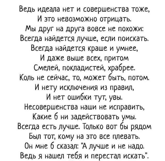 Ведь идеала нет и совершенства тоже И это невозможно отрицать Мы друг на друга вовсе не похожи Всегда найдется лучше если поискать Всегда найдется краше и умнее И даже выше всех притом Степей покладистей храбрее Коль не сейчас то может быть потом И нету исключения из правил И нет ошибки тут увы Несовершенство наши не исправить Какие 6 ни задействовать умы Всегда есть лучше Только вот бы рядом Был 