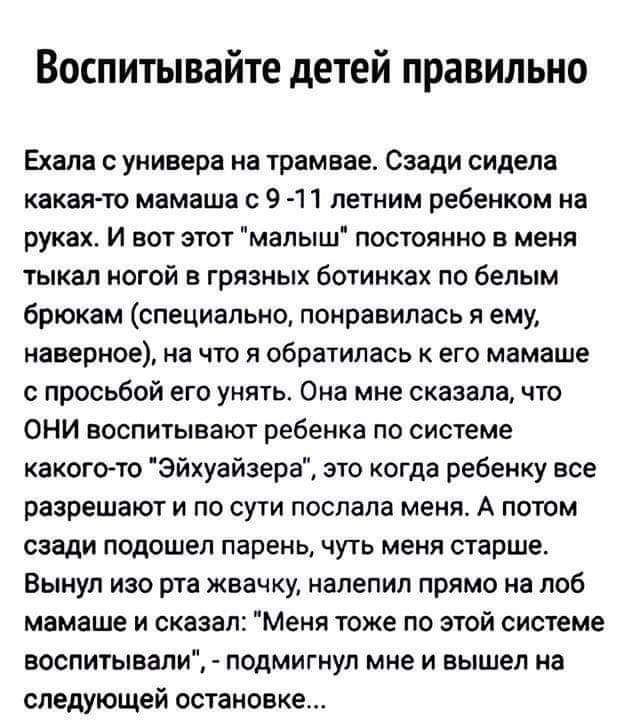 Воспитывайте детей правильно Ехала универа на трамвае Сзади сидела какаято мамаша 9 11 летним ребенком на руках И вот этот мапыш постоянно в меня тыкал ногой в грязных ботинках по белым брюкам специально понравилась я ему наверное на что я обратилась к его мамаше просьбой его унять Она мне сказала что ОНИ воспитывают ребенка по системе какогото Эйхуайзера это когда ребенку все разрешают и по сути 