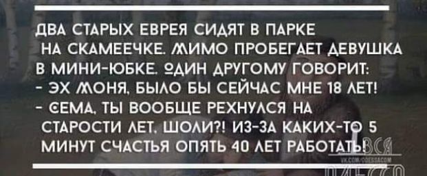 дБА СТАРЫХ ЕВРЕЯ СИАЯТ В ПАРКЕ НА СКАМЕЕЧКЕ МИМО ПРОБЕГАЕТ АЕВУШКА В МИНИ ЮЕКЕ ЭАИН АРУГОМУ ГОВОРИТ ЭХ МОНЯ БЫАО БЫ СЕЙЧАС МНЕ 13 АЕТ _ ЕЕМА ТЫ ВООБЩЕ РЕХНУАСЯ НА СЦРОСТИ АЕТ ШОАИ ИЗ ЗА КАКИХ Т МИНУТ СЧАСТЬЯ ОПЯТЬ 40 АЕТ РАБОТА