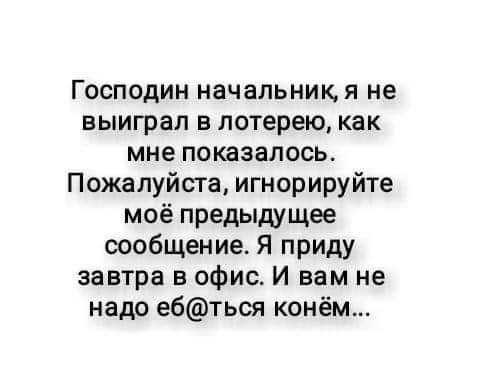 Господин начальники не выиграл в лотерею как мне показалось Пожалуйста игнорируйте моё предыдущее сообщение Я приду завтра в офис И вам не надо е6ться конём