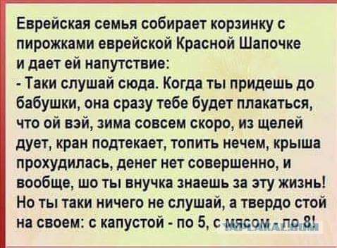 Еврейская семья собирает корзинку пирожками вврвйсквй Красной Шапочка и дает ей напутствие Таки слушай сюда Когда ты придешь до бабушки она сразу тебе будет плакаться что ой вэй зима совсем скоро из щелей дует кран подтекает топить нечем крыша прохудипась денег иет совершенно и вообще ЩО ТЫ БНУЧКЗ знаешь Зі ЭТУ ЖИЗНЬ Но ты таки ничего не слушай а твердо стой на своем капустой по 5 швом под