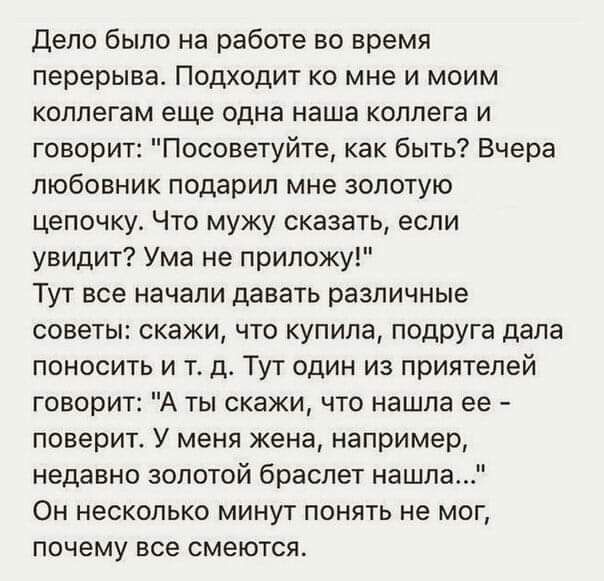 Дело было на работе во время перерыва Подходит ко мне и моим коллегам еще одна наша коллега и говорит Посоветуйте как быть Вчера любовник подарил мне золотую цепочку Что мужу сказати если увидит Ума не приложу Тут все начали давать различные советы скажи что купила подруга дала поносить и т д Тут один из приятелей говорит А ты скажи что нашла ее поверит У меня жена например недавно золотой браслет