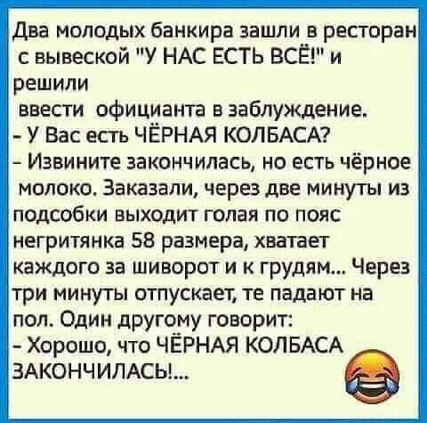 Два молодых банкира зашли в ресторан с вывеской У НАС ЕСТЬ ВСЁ и решили ввесги официанта в заблуждение У Вас есть ЧЁРНАЯ КОЛБАСА Извините закончилась НВ ЕСТЬ чёрное молоко Заказали черз две минуты из подсобки выходит голая по пояс негритянка 58 размера хватает каждого за шиворот и к грудям Через три минуты отпускает те падают на пол Один другому говорИт Хорошо что ЧЁРНАЯ КОЛБАСА зжончимсьь