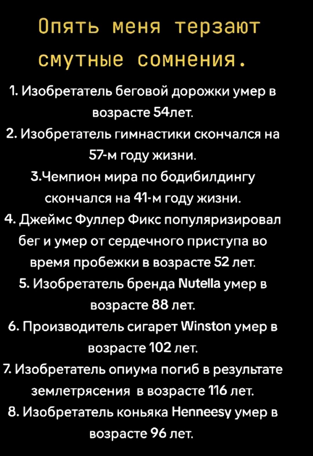 ОПЯТЬ МЕНЯ ТЕПЗЭЮТ СМУТНЫЭ СОМНЕНИЯ 1 Изобретатель беговой дорожки умер в возрасте 54пет 2 Изобретатель гимнастики скончался на 57м году жизни ЕЧемпион мира по бодибилдингу скончался на 41м году жизни 4 джеймс Фуллер Фикс популяризировал бег и умер от сердечного приступа во время пробежки в возрасте 52 лет 5 Изобретатель бренда Штеііа умер в возрасте 58 лет 6 Производитель сигарет тіпеюп умер в во