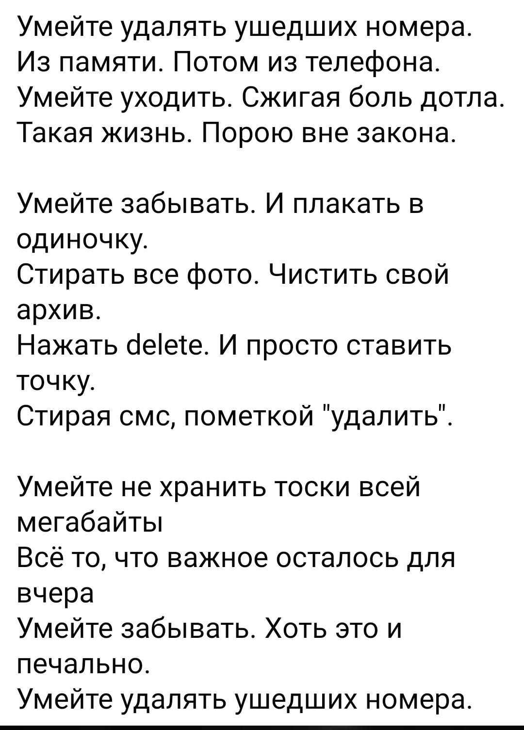 Умейте удалять ушедших номера Из памяти Потом из телефона Умейте уходить Сжигая боль дотла Такая жизнь Порою вне закона Умейте забывать И плакать в одиночку Стирать все фото Чистить свой архив Нажать іеіеге И просто ставить точку Стирая смс пометкой удалить Умейте не хранить тоски всей мегабайты Всё то что важнее осталось для вчера Умейте забывать Хоть это и печально Умейте удалять ушедших номера