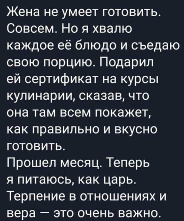 Жена не умеет готовить Совсем Но я хвалю каждое её блюдо и съедаю свою порцию Подарил ей сертификат на курсы кулинарии сказав что она там всем покажет как правильно и вкусно готовить Прошел месяц Теперь я питаюсь как царь Терпение в отношениях и вера это очень важно