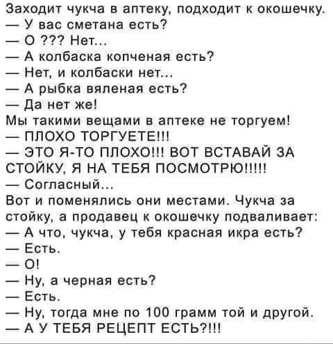 Заходит чукча в аптеку ПОДХОД К окошечку У вас сметана есть О Нет А колбаска копченая есть НЕТ И КОПБЗВКИ нет А рыбка вяленая есть да нет же Мы такими вещами атаке не торгуем ПЛОХО ТОРГУЕТЕШ ЭТО ЯТ0 ПЛОХО БОТ ВСТАВАЙ ЗА СТОЙКУ Я НА ТЕБЯ ПОСМОТРЮШП согласный ВОТ И ПОМЕНППИСЬ ОНИ МЕОТЕМИ Чукча 33 стойку а продавец окошечку подвапивавт _ А чю чукча у тебя красная икра есть Ешь О Ну а чериая есть Есть