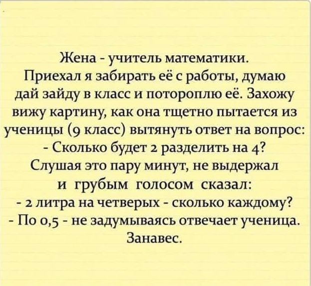 Жена _ УЧИТЕЛЬ математики Приехал я забирать её с работы думаю дай зайду в класс и потороплю её Захожу вижу картину как она тщетно пытается из ученицы 9 класс вытянуть ответ на вопрос Сколько будет разделить на 4 Слушая это пару минут не выдержал и грубым голосом сказал литра на четверых сколько каждому По 05 не задумываясь отвечает ученица Занавес