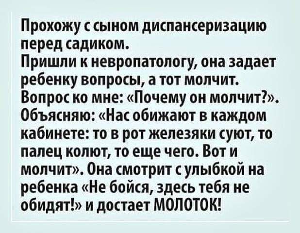 Прохожу сыном диспансеризацию перед садиком Пришли к невропатологу она задает ребенку вопросы а тот молчит Вопрос ко мне Почему он молчит Объясняю Нас обижают в каждом кабинете то в рот железяки суют то палец колют то еще чего Вот и молчит Она смотрит с улыбкой на ребенка Не бойся здесь тебя не обидят и достает МОЛОТОК