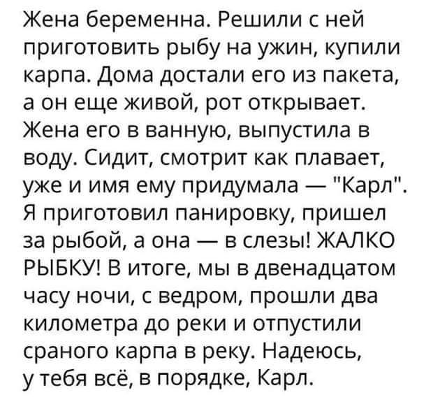 Жена беременна Решили с ней приготовить рыбу на ужин купили карпа Дома достали его из пакета а он еще живой рот открывает Жена его в ванную выпустила в воду Сидит смотрит как плавает уже и имя ему придумала Карл Я приготовил панировку пришел за рыбой а она в слезы ЖАЛКО РЫБКУ В итоге мы в двенадцатом часу ночи с ведром прошли два километра до реки и отпустили сраного карпа в реку Надеюсь у тебя вс