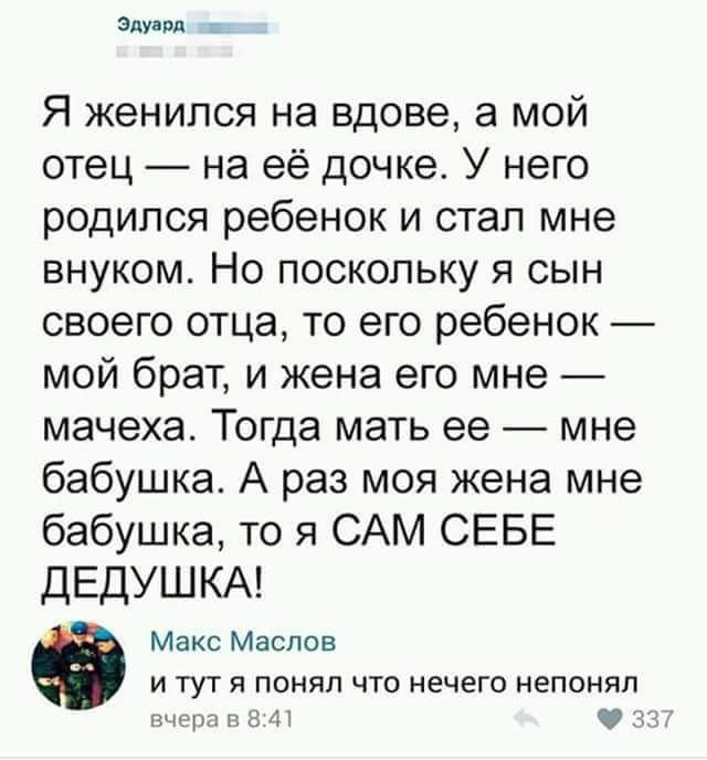 злу пл Я женился на вдове а мой отец на её дочке У него родился ребенок и стал мне внуком Но поскольку я сын своего отца то его ребенок мой брат и жена его мне мачеха Тогда мать ее _ мне бабушка А раз моя жена мне бабушка то я САМ СЕБЕ ДЕДУШКА Макс Маслов и тут я понял что нечего непонял тцмгдУ ч