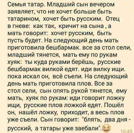 Семья татар Младший сын вечером заявляет что не хочет больше быть татарином хочет быть русским Отец в гневе как так кричит на сына а мать говорит хочет русским быть пусть будет На следующий день мать приготовила бешбармак все за стол сели младший тянется мать ему по рукам хуяк ты куда руками берёшь русские бешбармак вилкой едят иди вилку ищи пока искал он всё съели На следующий день мать приготови