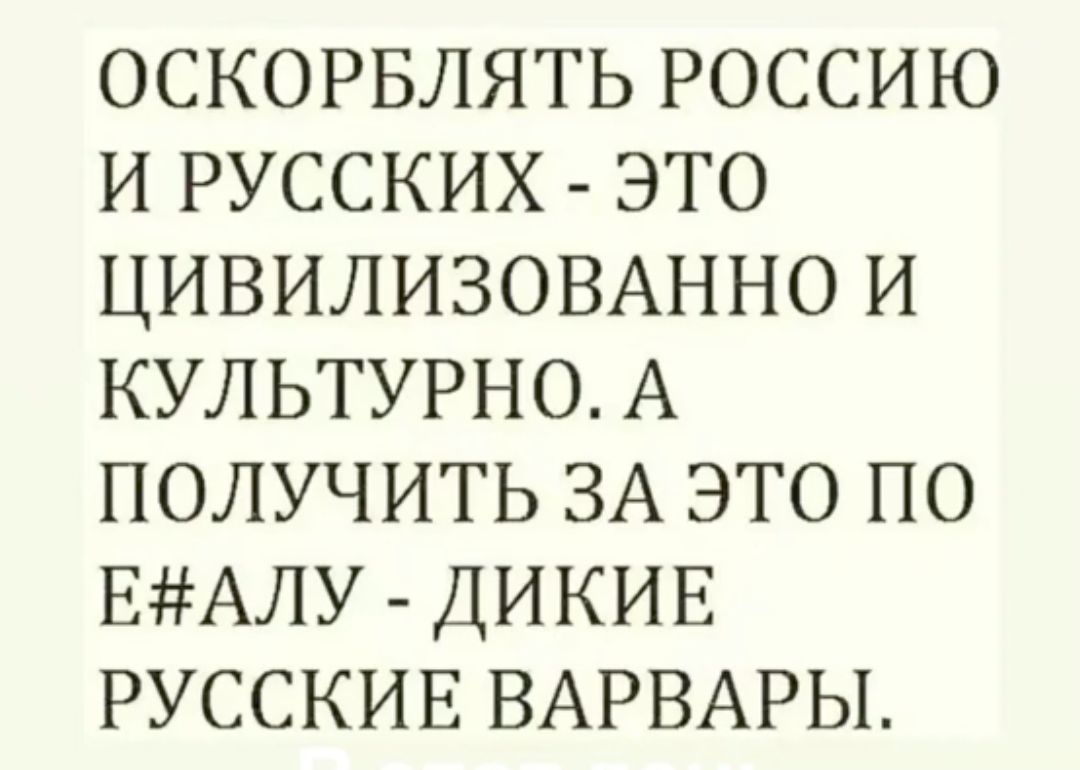 ОСКОРБЛЯТЬ РОССИЮ И РУССКИХ ЭТО ЦИВИЛИЗОВАННО И КУЛЬТУРНО А ПОЛУЧИТЬ ЗА ЭТО ПО ЕАЛУ ДИКИЕ РУССКИЕ ВАРВАРЫ