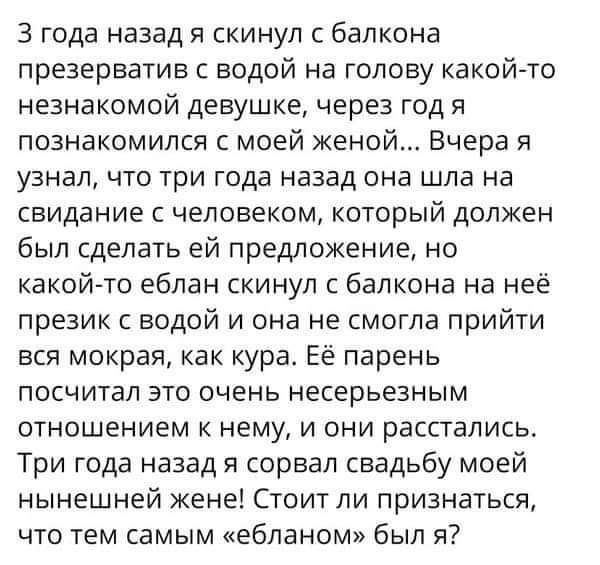 3 года назад я скинул с балкона презерватив с водой на голову какой то незнакомой девушке через год я познакомился с моей женой Вчера я узнал ЧТО ТрИ года назад она шла на свидание С человеком КОТОРЫЙ ДОЛЖЕН был сделать ей предложение но какой то еблан скинул с балкона на неё презик с водой и она не смогла прийти вся мокрая как кура Её парень ПОСЧИТЭЛ ЭТО очень НЕСЕрЬеЗНЫМ отношением к нему и они 