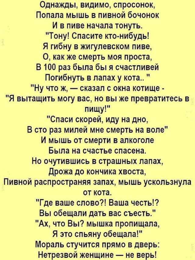 Однажды видимо спросонок Попала мышь в пивной бочонок И в пиве начала тонуть Тону Спасите кто нибудь Я гибну в жигулевском пиве О как же смерть моя проста В 100 раз была бы я счастливей Погибнуть в лапах у кота Ну что ж сказал с окна котише Я вытащить могу вас но вы же превратитесь в пищу Спаси скорей иду на дно В сто раз милей мне смерть на воле И мышь от смерти в алкоголе Была на счастье спасена