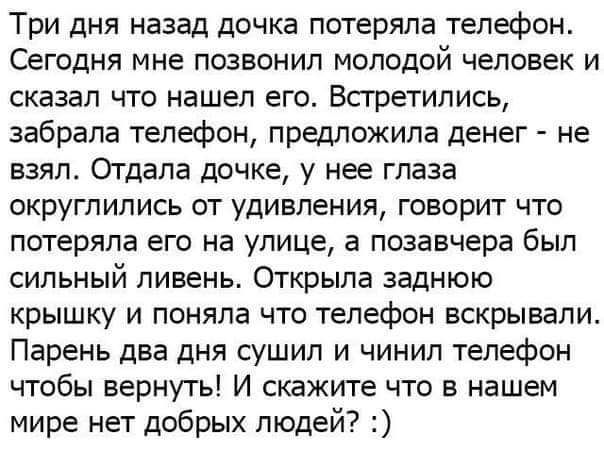 Три дня назад дочка потеряла телефон Сегодня мне позвонил молодой человек и сказал что нашел его Всгретипись забрала телефон предложила денег не взял Отдала дочке у нее глаза округлились от удивления говорит что потеряла его на улице а позавчера был сильный ливень Открыла заднюю крышку и поняла что телефон вскрывали Парень два дня сушил и чинил телефон чтобы вернуть И скажите что в нашем мире нет 