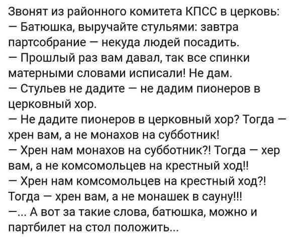 Звонят из районного комитета КПСС в церковь Батюшка выручайте стульями завтра партообрание некуда людей посадить Прошлый раз вам давал так все спинки матерными словами испиоали Не дам Стульев не дадите не дадим пионеров в церковный хор Не дадите пионеров в церковный хор Тогда крен вам а не монахов на субботник Хрен нам монахов на субботиик Тогда хер вам а не комсомольцев на крестный ход Хрен нам к