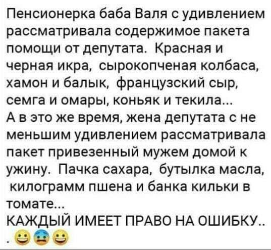 Пенсионерка баба Валя с удивлением рассматривала содержимое пакета помощи от депутата Красная и черная икра сырокопченая колбаса хамон и балык Французский сыр семга и омары коньяк и текила А в это же время жена депутата с не меньшим удивлением рассматривала пакет привезенный мужем домой к ужину Пачка сахара бутылка масла килограмм пшена и банка кильки в томате КАЖДЫЙ ИМЕЕТ ПРАВО НА ОШИБКУ