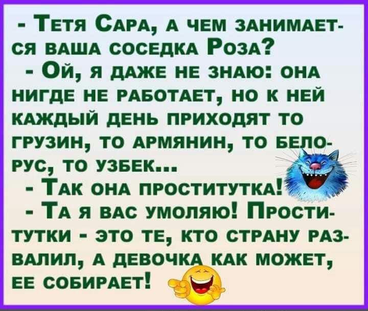 Тетя САРА А чЕм ЗАНИМАЕТ ся ВАША сосЕДКА РозА Ой я ще не зиАю онА нигдЕ НЕ РАБОТАЕТ но к НЕЙ кдждыи дЕнь приходят то грузин то Армянин то по гус то УЗБЕК ТАк ОНА пгоститутпш ТА я по умоляю Прости тутки это тЕ кто СТРАНУ РАЗ вАлип А дЕвоч КАК может ЕЕ совигАЕті