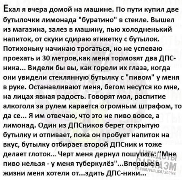 Еиал л нчера домой на машине По пути купил две бутылочки лимонада буратино в стекле Вышел из магазина залез в машину пью холодненький напиток от сиуки сдирпю этикетку с бутылок Потихоньку начинаю трогаться но не успеваю проехать и 30 метровмак меия тормозят два дПС ника видели бы вы как горели их таза когда они унидели стеклянную Бутылку пивом у меня в руке Останавливают меня бегом несутся ко мне 