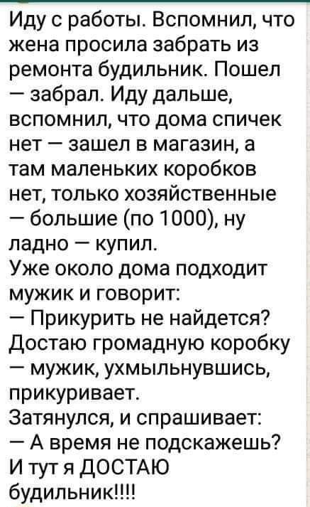 Иду с работы Вспомнил что жена просила забрать из ремонта будильник Пошел забрал Иду дальше вспомнил что дома спичек нет зашел в магазин а там маленьких коробков нет только хозяйственные большие по 1000 ну ладно купил Уже около дома подходит мужик и говорит Прикурить не найдется Достаю громадную коробку мужик ухмыльнувшись прикуривает Затянулся и спрашивает А время не подскажешь И тут я ДОСТАЮ буд