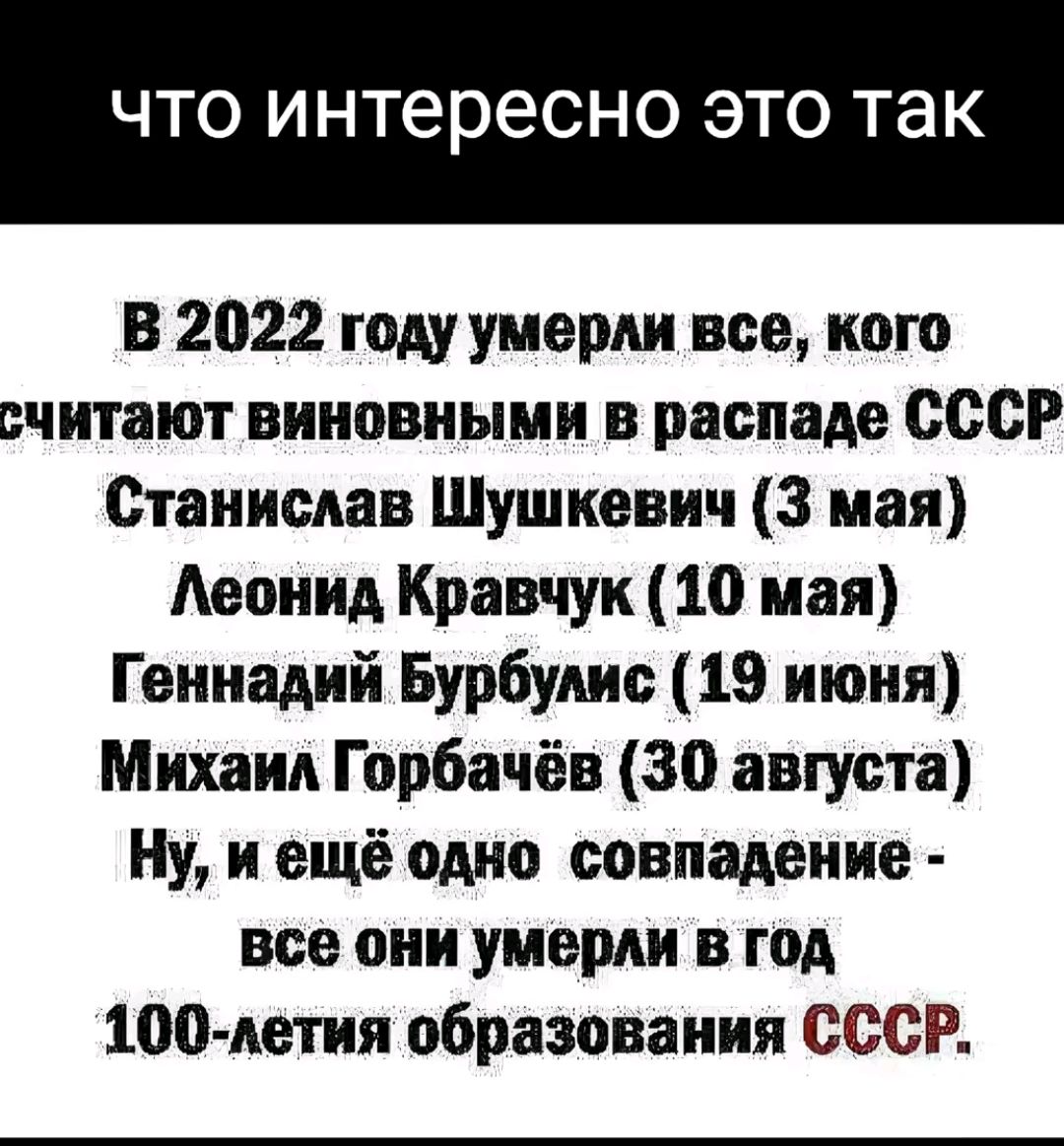 ЧТО интересно ЭТО так В 2022 году умерли все кого считают виновными в распада СССР Станислав Шушкевич 3 мая Аеонид Кравчук 10 мая Геннадий Бурбудис 19 июня Михаил Горбачёв 30 августа Ну и ещё одно совпадение все они умерли в год ЦЭС летия образования СССР