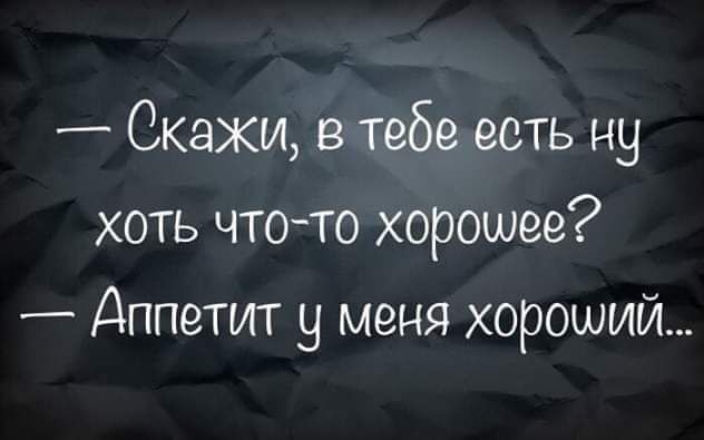 Скажи в тебе есть ну хоть чтото хорошее Аппетит у меня хороший