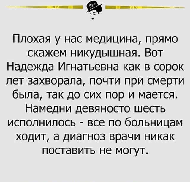 йз Плохая у нас медицина прямо скажем никудышная Вот Надежда Игнатьевна как в сорок лет захворала почти при смерти была так до сих пор и мается Намедни девяносго шесгь исполнилось все по больницам ходит а диагноз врачи никак посгавить не могут