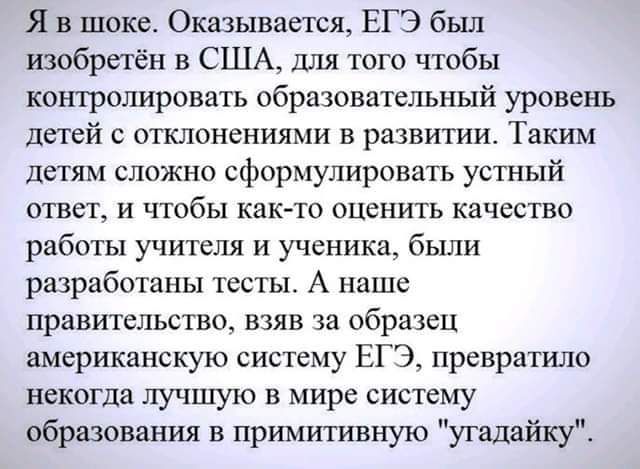 Я в шоке Оказывается ЕГЭ бьш изобретён в США для того чтобы контролировать образовательный уровень детей с отклонениями в развитии Таким детям сложно сформулировать устный ответ и чтобы как то оценить качество работы учителя и ученика были разработаны тесты А наше правительство взяв за образец американскую систему ЕГЭ превратило некогда лучшую в мире систему образования в примитивную угадвйку