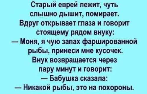 Старый еврей лежит чуть слышно дышит помнравт Вдруг открывает глаза и говорит стоящему рядом внуку Меня и чую запах фаршированной рыбы принеси мне кусочек Внук возвращается через пару минут и говорит Бабушка сказала Никакой рыбы это на похороны