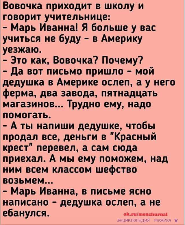 Вовочка приходит в школу и говорит учительнице Марь Иванна Я Больше у вас учиться не буду в Америку уезжаю Это как Вовочка Почему да вот письмо пришло мой дедушка в Америке ослеп у него ферма два завода пятнадцать магазинов Трудно ему надо помогать А ты напиши дедушке чтобы продал все деньги в Красный крест перевел а сам сюда приехал А мы ему поможем над ним всем классом шефство возьмем Марь Иванн