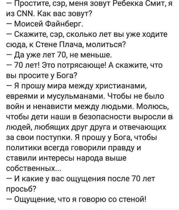 Простите сэр меня зовут Ребекка Смит и из СММ Как вас зовут Моисей Файнберг Скажите сэр сколько лет вы уже ходите сюда к Стене Плача молиться Да уже лет 70 не меньше 70 лет Это потрясающе А скажите что вы просите у Бога Я прошу мира между христианами евреями и мусульманами Чтобы не было войн и ненависти между людьми МОЛЮСЬ чтобы дети наши в безопасности выросли в людей любящих друг друга и отвечаю