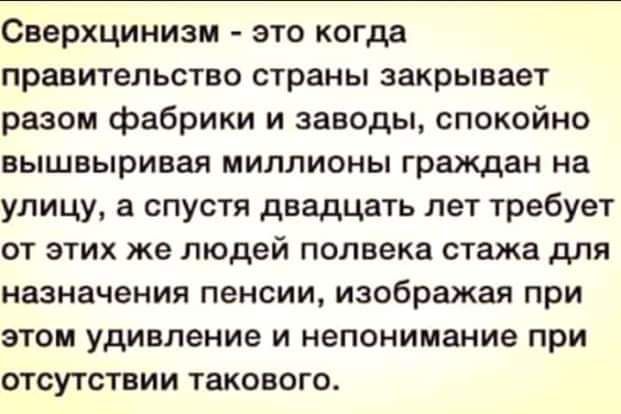 Сверхцинизм это когда правительство страны закрывает разом фабрики и заводы спокойно вышвыривая МИЛЛИОНЫ граждан на улицу а спустя двадцать лет требует ОТ ЭТИХ же людей полвека стажа дЛЯ назначения пенсии изображая при этом удивление и непонимание при отсутствии такового