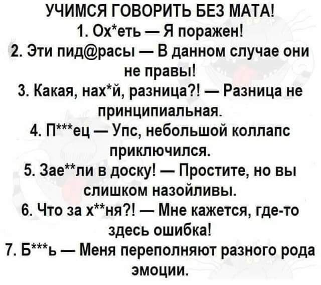 УЧИМСЯ ГОВОРИТЬ БЕЗ МАТА 1 Охеть Я поражен 2 Эти пидрасы В данном случае они не правы 3 Какая нахй разница Разница не принципиальная 4 Пец Упс небольшой коллапс приключился 5 3аепи в доску Простите но вы слишком назойливы 6 Что за хня Мне кажется где то здесь ошибка 7 Бь Меня переполняют разного рода эмоции