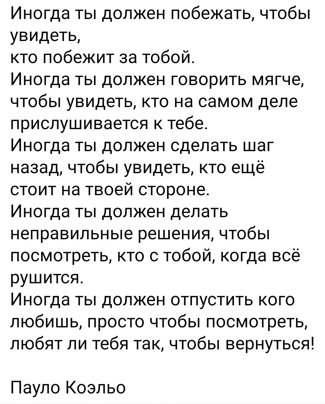 Иногда ты должен побежать чтобы увидеть кто побежит за тобой Иногда ты должен говорить мягче чтобы увидеть кто на самом деле прислушивается к тебе Иногда ты должен сделать шаг назад чтобы увидеть кто ещё стоит на твоей стороне Иногда ты должен делать неправильные решения чтобы посмотреть кто с тобой когда всё рушится Иногда ты должен отпустить кого любишь просто чтобы посмотреть любят пи тебя так 