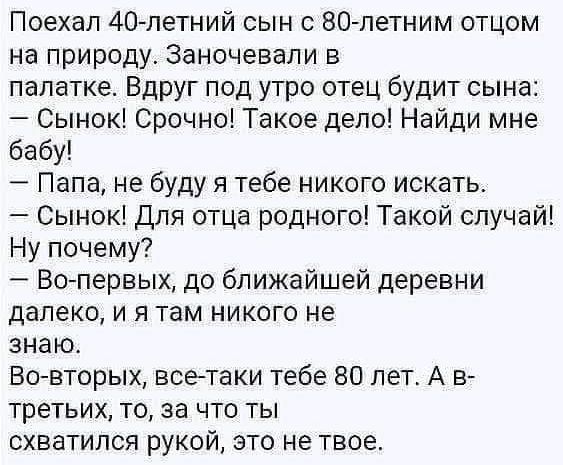 Поехал 40петний сын с 80 летним отцом на природу Заночевали в палатке Вдруг под утро отец будит сына Сынок Срочно Такое депо Найди мне бабу Папа не буду я тебе никого искать Сынок Для отца родного Такой случай Ну почему Во первых до ближайшей деревни далеко и я там никого не знаю Вагаторых всетаки тебе 80 лет А в третьих то за что ты схватился рукой это не твое