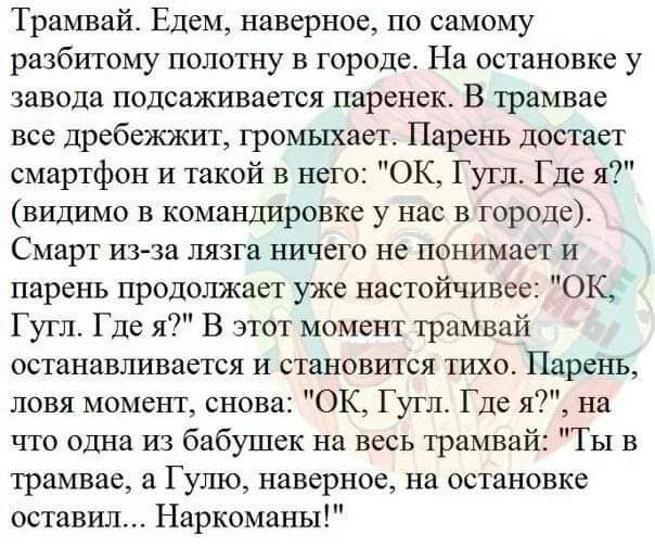 Трамвай Едем наверное по самому рвзбитому полотну в городе На остановке у завода подсаживается паренек В трамвае все дребежжит гроьшхает Парень достает смартфон и такой в него ОК Гугп Где я видимо в командировке у нас в городе Смарт из за пязга шачего не понимает и парень продолжает уже настойчивее ОК Гугл Где я В этот момент трамвай останавливается и становится тихоо Парень ловя момент снова ОК Г