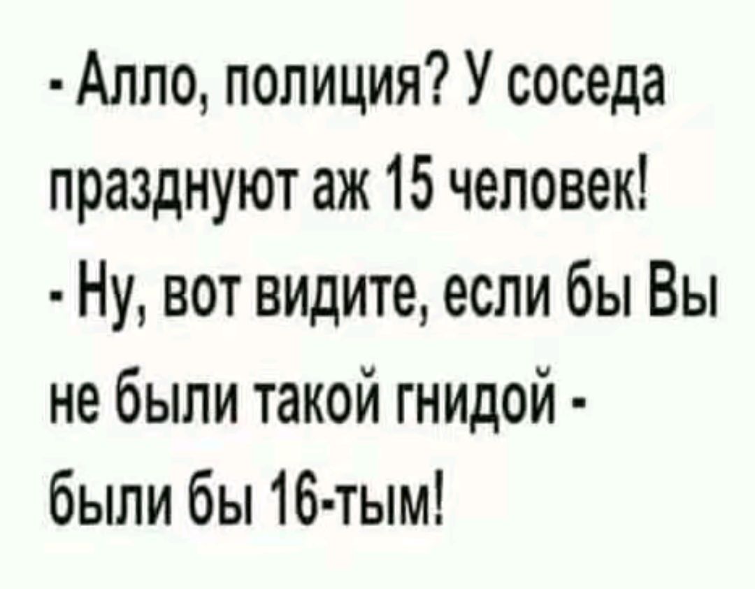 Алпо полиция У соседа празднуют аж 15 человек Ну вот видите если бы Вы не были такой гнидой были бы 16 тым