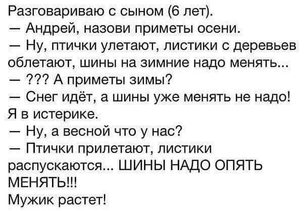 Рааговариваю с сыном 6 пет Андрей назови приметы осени Ну птички улетают листики деревьев облетают шины на зимние надо менять А приметы зимы Снег идёт а шины уже менять не надо Я в истерике Ну а весной что у нас Птички прилетают листики распускаются ШИНЫ НАДО ОПЯТЬ МЕНЯТЬ Мужик растет