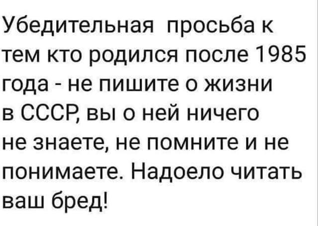 Убедительная просьба к тем кто родился после 1985 года не пишите о жизни в СССР вы о ней ничего не знаете не помните и не понимаете Надоело читать ваш бред