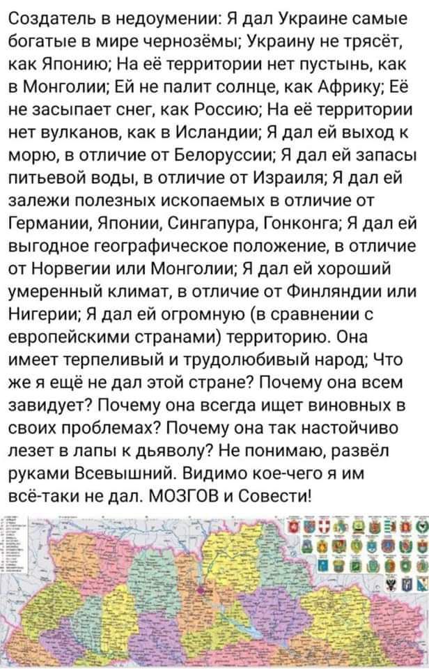 создатель в недоумении Я дал Украине самые богатые в мире чернозёмы Украину не трпсёт как Японию На её территории нет пустынь как в монголии Ей не палит солнце как Африку Её не засыпает снег как Россию На её территории нет вулканов как в Исландии Я дал ей выход морю в отличие от Белоруссии Я дал ей запасы питьевой воды в отличие от Израиля Я дал ей залежи полезных ископаемых в отличие от Германии 