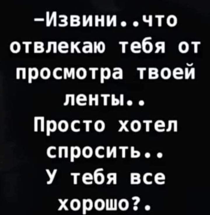 Извиничто отвлекаю тебя от просмотра твоей ленты Просто хотел спросить У тебя все хорошо