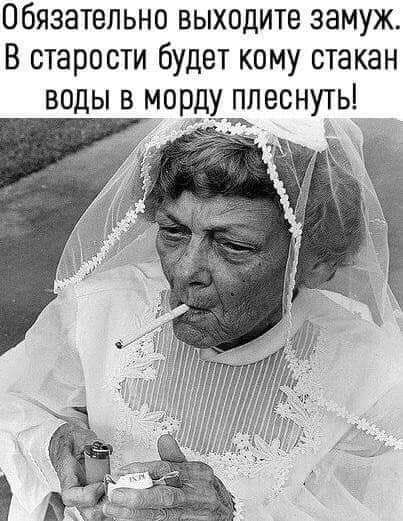 Обязательно выходите замуж В старости будет кому стакан воды в морд плеснуть