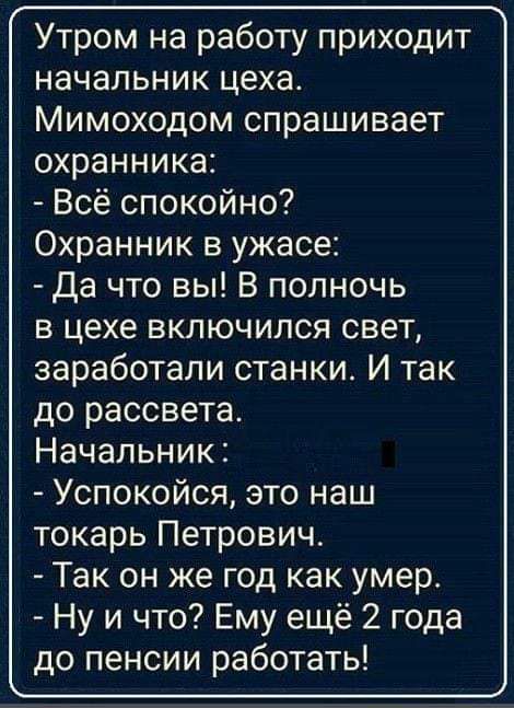 Утром на работу приходит начальник цеха Мимоходом спрашивает охранника Всё спокойно Охранник в ужасе Да что вы В полночь в цехе включился свет заработали станки И так до рассвета Начальник Успокойся это наш токарь Петрович Так он же год как умер Ну и что Ему ещё 2 года до пенсии работать _