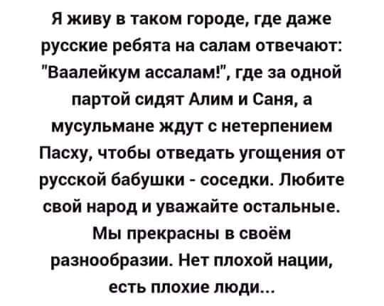 Я живу в таком городе где даже русские ребята на салам отвечают Ваапейкум ассалам где за одной партой сидят Алим и Саня а мусульмане ждут с нетерпением Пасху чтобы отведать угощения от русской бабушки соседки Любите свой народ и уважайте остальные Мы прекрасны в своём разнообразии Нет плохой нации есть плохие люди