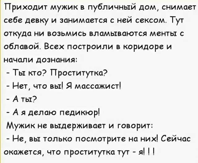 Приходит мужик в публичный дом снимает себе девку и занимается с ней сексом Тут откуда ни возьмись вламывоются менты с облавой Всех построили в коридоре и начали дознаиия Ты кто Проститутка Нет что вы Я массажист А ты А я делаю педикюр Мужик не выдерживает и говорит Не вы только посмотрите на них Сейчас окажется что проститутка тут я