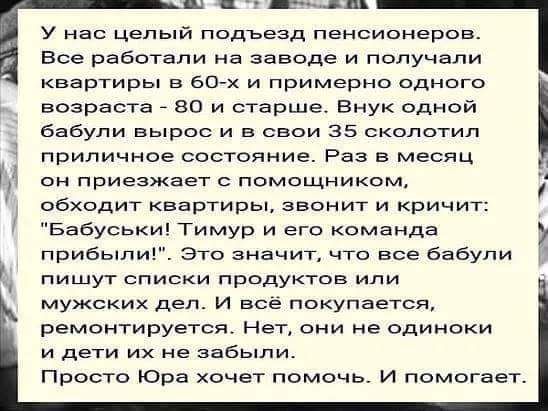 шп у нас целый подъезд пенсионеров Все работали на заводе и получали квартиры в 60 х и примерно одного возраста во и старше Внук одной бабули вырос и в свои 35 сколотил приличное состояние Раз в месяц он приезжает помощником обходит квартиры звонит и кричит Бабуськи Тимур и его команда прибыли это значит что все бабули пишут списки продуктов или мужских дел и всё покупается РЕМОНТИРУБТСЯ НЕТ они н