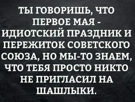 ТЫ ГОВОРИЩЬ ЧТО ПЕРВОЕ МАЯ ИДИОТСКИЙ ПРАЗДНИК И ПЕРЕЖИТОК СОВЕТСКОГО СОЮЗА НО МЫ ТО ЗНАЕМ ЧТО ТЕБЯ ПРОСТО НИКТО НЕ ПРИГЛАСИЛ НА ШАШПЫКИ