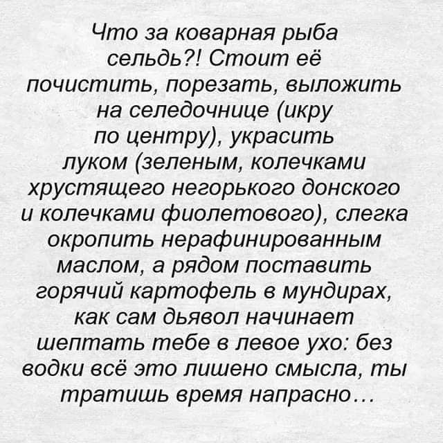 Что за коварная рыба сельдь Стоит её почистить порезать выложить на селедочнице икру по центру украсить луком зеленым копечками хрустящего негорького донского и копечками фиолетового слегка окропить нерафинированным маслом а рядом поставить горячий картофель в мундирах как СЭМ дьявол начинает шептать тебе в левое ухо без водки всё это лишено смысла ты тратишь время напрасно